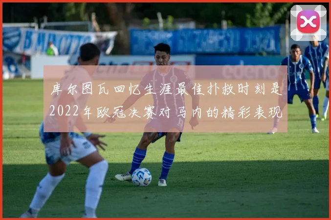 库尔图瓦回忆生涯最佳扑救时刻是2022年欧冠决赛对马内的精彩表现