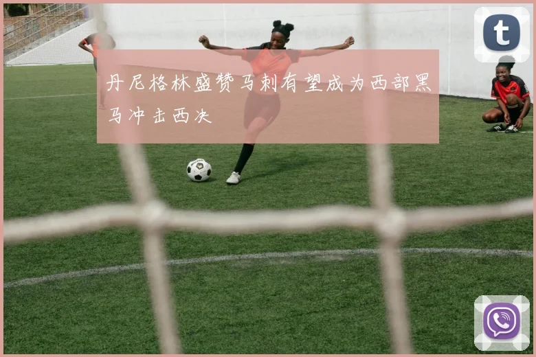 丹尼格林盛赞马刺有望成为西部黑马冲击西决